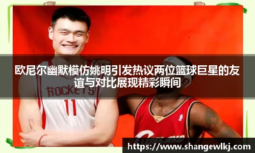 欧尼尔幽默模仿姚明引发热议两位篮球巨星的友谊与对比展现精彩瞬间