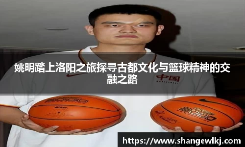 姚明踏上洛阳之旅探寻古都文化与篮球精神的交融之路