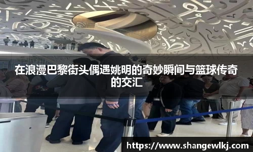 在浪漫巴黎街头偶遇姚明的奇妙瞬间与篮球传奇的交汇